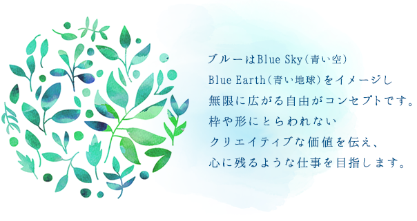ブルーはBlue Sky（青い空）Blue Earth（青い地球）をイメージし無限に広がる自由がコンセプトです。枠や形にとらわれないクリエイティブな価値を伝え、心に残るような仕事を目指します｡