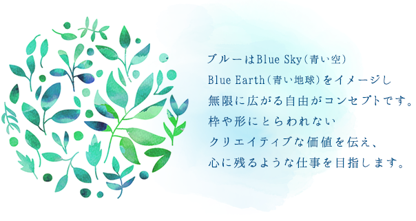 ブルーはBlue Sky(青い空)Blue Earth(青い地球)をイメージし無限に広がる自由がコンセプトです。枠や形にとらわれないクリエイティブな価値を伝え、心に残るような仕事を目指します。